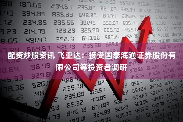 配资炒股资讯 飞亚达：接受国泰海通证券股份有限公司等投资者调研