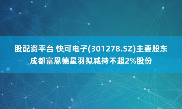 股配资平台 快可电子(301278.SZ)主要股东成都富恩德星羽拟减持不超2%股份