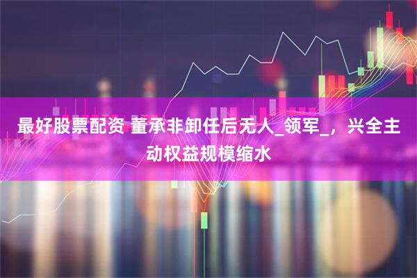 最好股票配资 董承非卸任后无人_领军_，兴全主动权益规模缩水