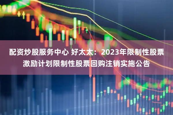 配资炒股服务中心 好太太：2023年限制性股票激励计划限制性股票回购注销实施公告