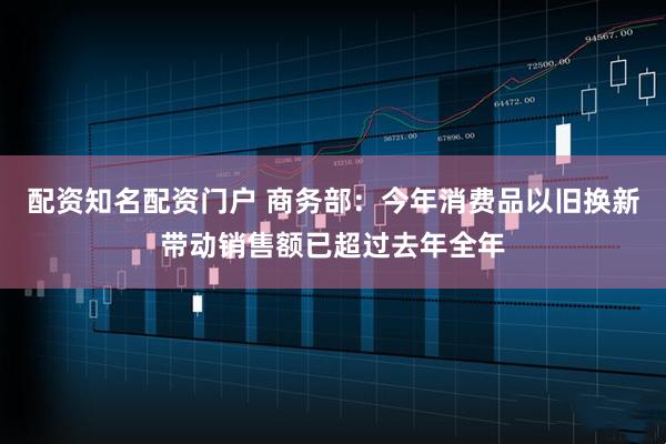 配资知名配资门户 商务部：今年消费品以旧换新带动销售额已超过去年全年
