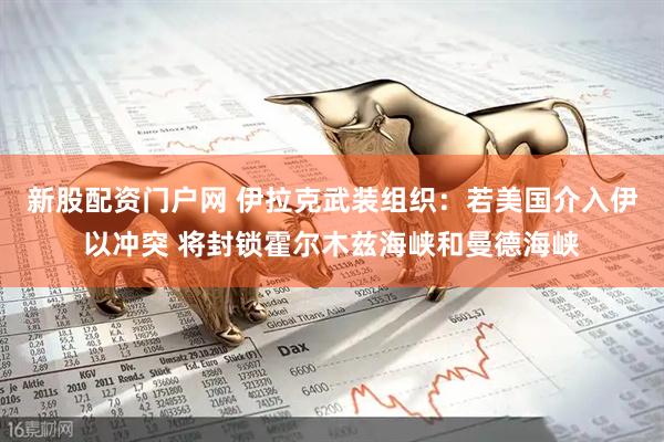 新股配资门户网 伊拉克武装组织：若美国介入伊以冲突 将封锁霍尔木兹海峡和曼德海峡