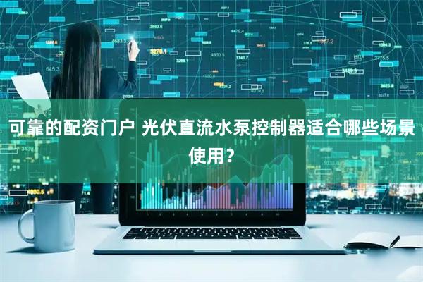 可靠的配资门户 光伏直流水泵控制器适合哪些场景使用？
