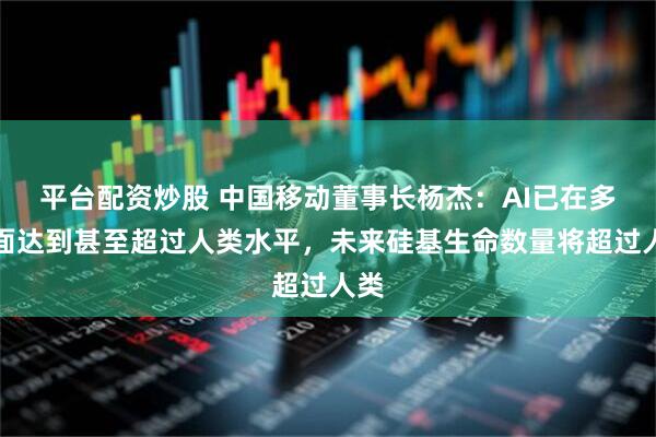平台配资炒股 中国移动董事长杨杰：AI已在多方面达到甚至超过人类水平，未来硅基生命数量将超过人类
