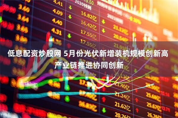 低息配资炒股网 5月份光伏新增装机规模创新高 产业链推进协同创新