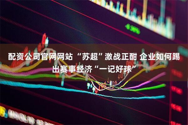 配资公司官网网站 “苏超”激战正酣 企业如何踢出赛事经济“一记好球”