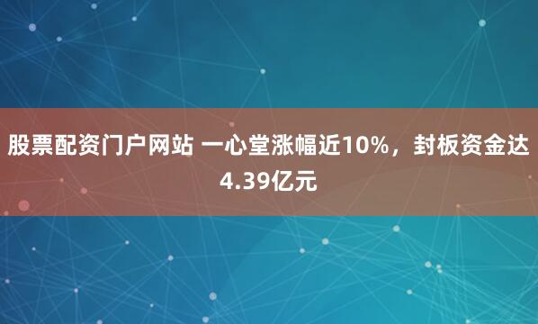 股票配资门户网站 一心堂涨幅近10%，封板资金达4.39亿元