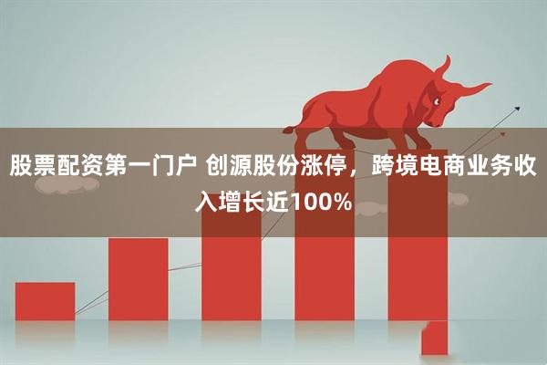 股票配资第一门户 创源股份涨停，跨境电商业务收入增长近100%