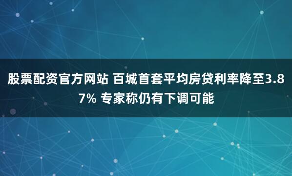 股票配资官方网站 百城首套平均房贷利率降至3.87% 专家称仍有下调可能