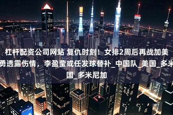 杠杆配资公司网站 复仇时刻！女排2周后再战加美，赵勇透露伤情，李盈莹或任发球替补_中国队_美国_多米尼加