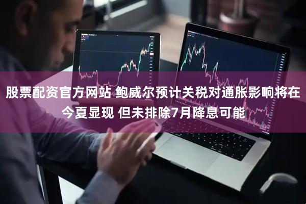 股票配资官方网站 鲍威尔预计关税对通胀影响将在今夏显现 但未排除7月降息可能