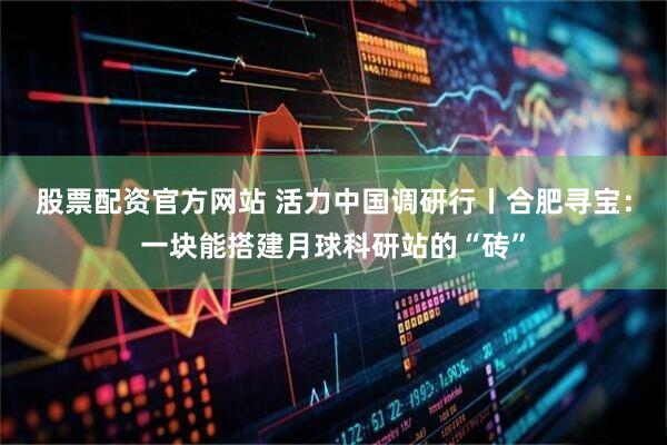股票配资官方网站 活力中国调研行丨合肥寻宝：一块能搭建月球科研站的“砖”