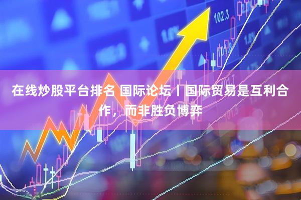 在线炒股平台排名 国际论坛丨国际贸易是互利合作，而非胜负博弈
