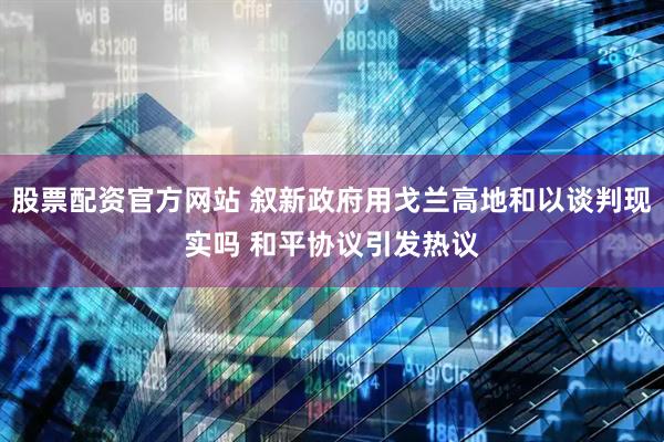 股票配资官方网站 叙新政府用戈兰高地和以谈判现实吗 和平协议引发热议
