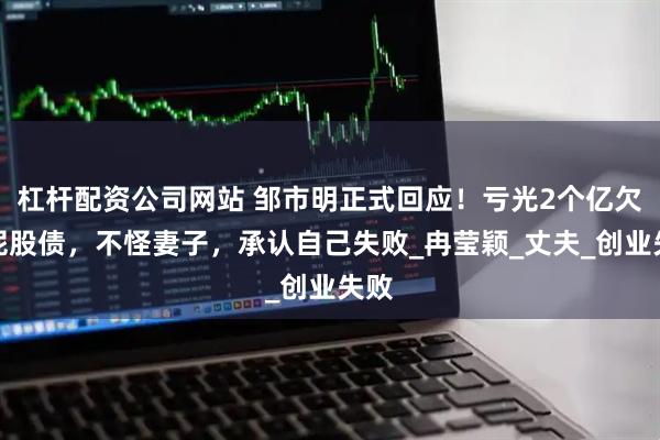 杠杆配资公司网站 邹市明正式回应！亏光2个亿欠一屁股债，不怪妻子，承认自己失败_冉莹颖_丈夫_创业失败