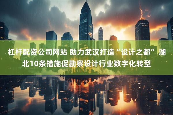 杠杆配资公司网站 助力武汉打造“设计之都” 湖北10条措施促勘察设计行业数字化转型