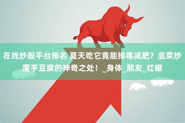 在线炒股平台排名 夏天吃它竟能排毒减肥？韭菜炒魔芋豆腐的神奇之处！_身体_朋友_红椒