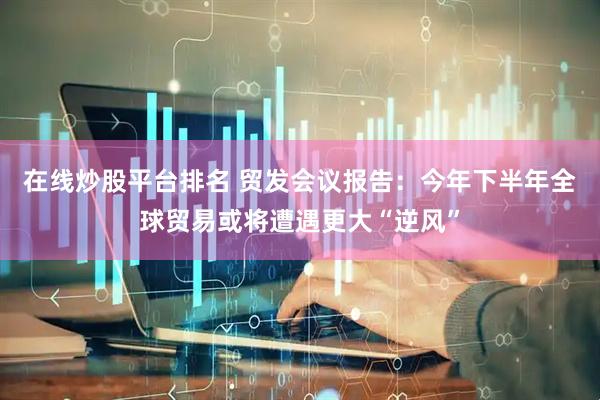 在线炒股平台排名 贸发会议报告：今年下半年全球贸易或将遭遇更大“逆风”