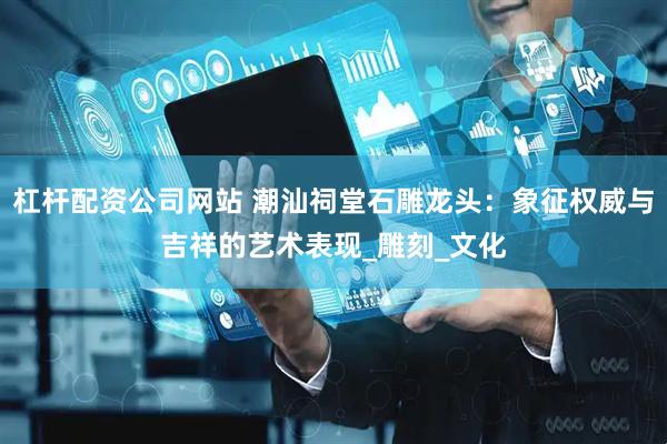 杠杆配资公司网站 潮汕祠堂石雕龙头：象征权威与吉祥的艺术表现_雕刻_文化