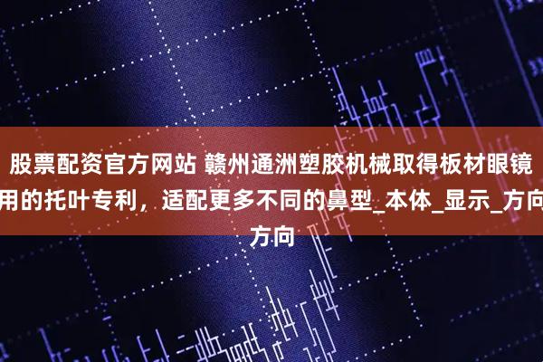 股票配资官方网站 赣州通洲塑胶机械取得板材眼镜用的托叶专利，适配更多不同的鼻型_本体_显示_方向