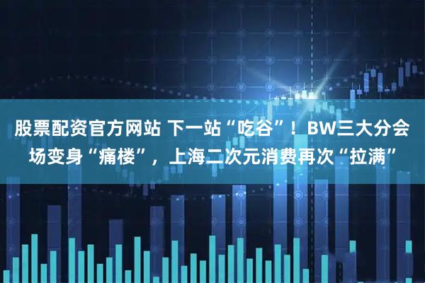 股票配资官方网站 下一站“吃谷”！BW三大分会场变身“痛楼”，上海二次元消费再次“拉满”