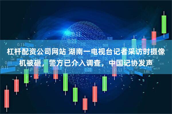 杠杆配资公司网站 湖南一电视台记者采访时摄像机被砸，警方已介入调查，中国记协发声