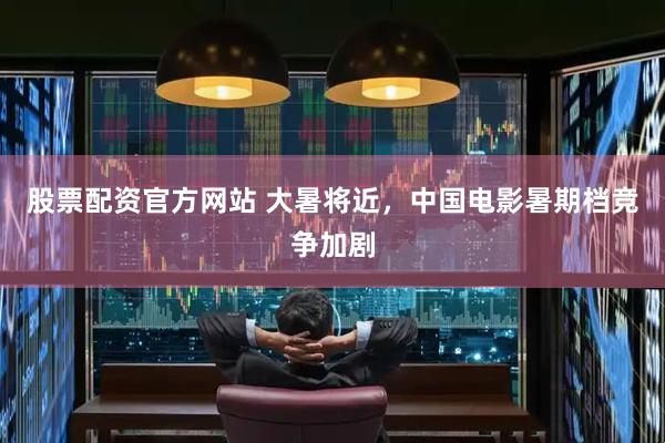 股票配资官方网站 大暑将近，中国电影暑期档竞争加剧