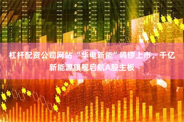 杠杆配资公司网站 “华电新能”鸣锣上市，千亿新能源旗舰启航A股主板