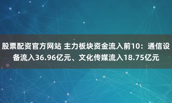 股票配资官方网站 主力板块资金流入前10：通信设备流入36.96亿元、文化传媒流入18.75亿元