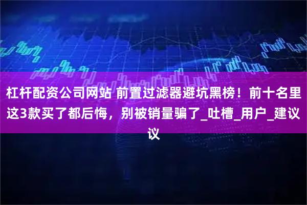 杠杆配资公司网站 前置过滤器避坑黑榜！前十名里这3款买了都后悔，别被销量骗了_吐槽_用户_建议