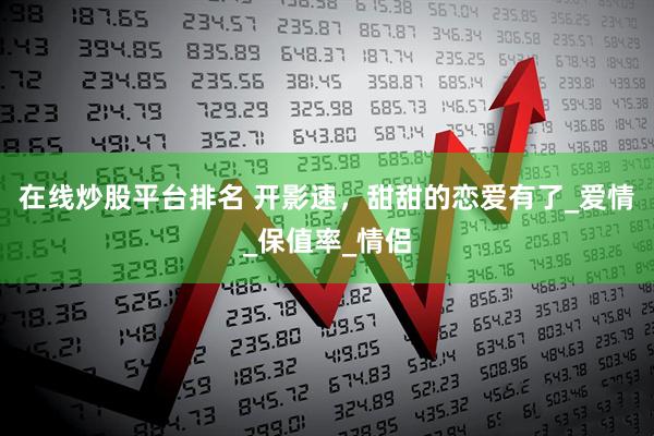 在线炒股平台排名 开影速，甜甜的恋爱有了_爱情_保值率_情侣