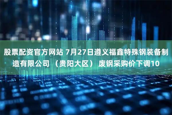 股票配资官方网站 7月27日遵义福鑫特殊钢装备制造有限公司 （贵阳大区） 废钢采购价下调10