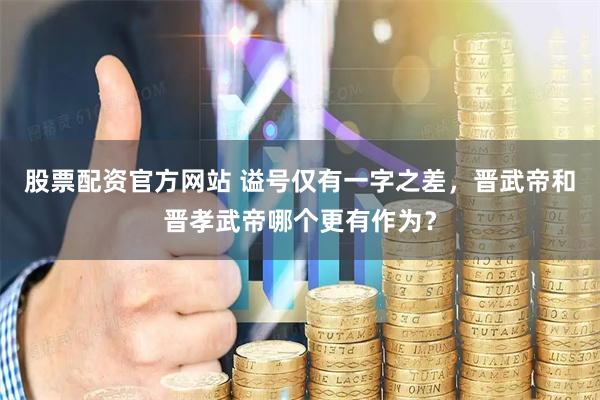 股票配资官方网站 谥号仅有一字之差，晋武帝和晋孝武帝哪个更有作为？