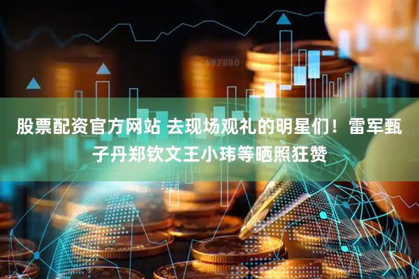 股票配资官方网站 去现场观礼的明星们！雷军甄子丹郑钦文王小玮等晒照狂赞