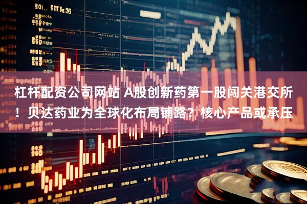 杠杆配资公司网站 A股创新药第一股闯关港交所！贝达药业为全球化布局铺路？核心产品或承压