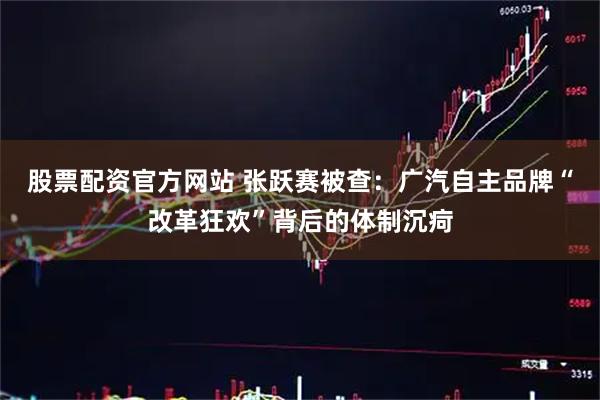 股票配资官方网站 张跃赛被查：广汽自主品牌“改革狂欢”背后的体制沉疴