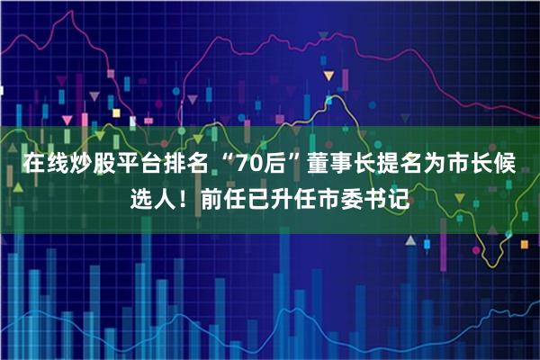 在线炒股平台排名 “70后”董事长提名为市长候选人！前任已升任市委书记