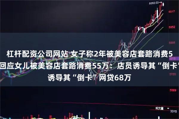 杠杆配资公司网站 女子称2年被美容店套路消费55万，母亲回应女儿被美容店套路消费55万：店员诱导其“倒卡”网贷68万