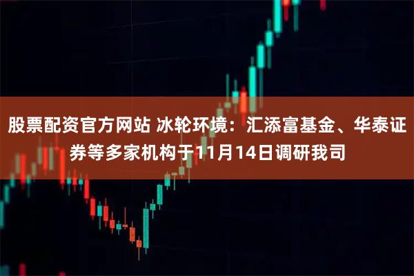 股票配资官方网站 冰轮环境：汇添富基金、华泰证券等多家机构于11月14日调研我司
