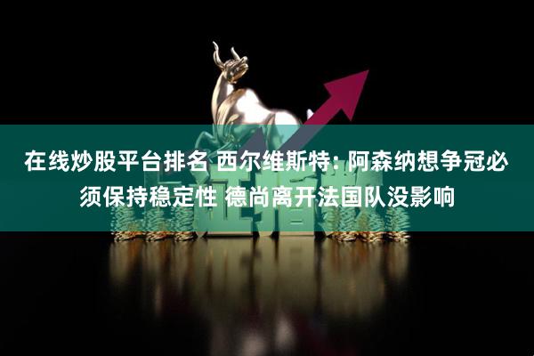 在线炒股平台排名 西尔维斯特: 阿森纳想争冠必须保持稳定性 德尚离开法国队没影响