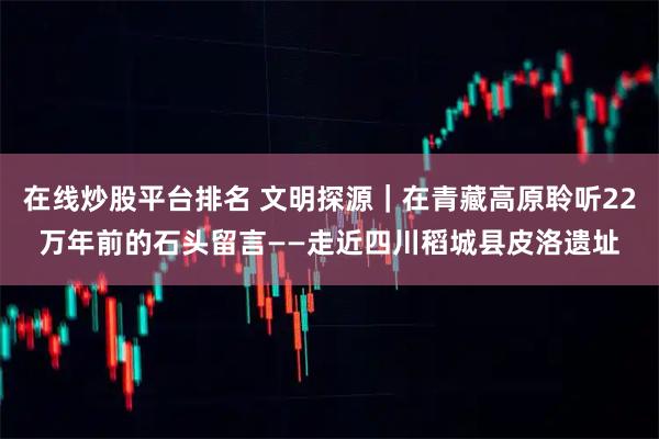 在线炒股平台排名 文明探源｜在青藏高原聆听22万年前的石头留言——走近四川稻城县皮洛遗址