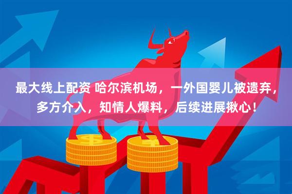 最大线上配资 哈尔滨机场,一外国婴儿被遗弃,多方介入,知情人爆料,后续进展揪心!