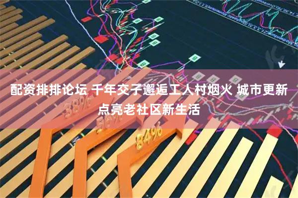 配资排排论坛 千年交子邂逅工人村烟火 城市更新点亮老社区新生活