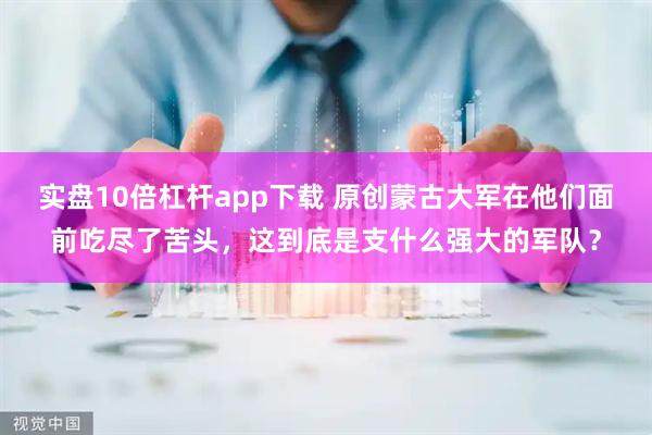 实盘10倍杠杆app下载 原创蒙古大军在他们面前吃尽了苦头，这到底是支什么强大的军队？