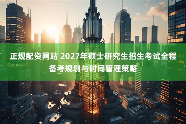 正规配资网站 2027年硕士研究生招生考试全程备考规划与时间管理策略