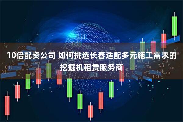 10倍配资公司 如何挑选长春适配多元施工需求的挖掘机租赁服务商