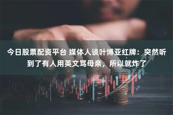 今日股票配资平台 媒体人谈叶博亚红牌：突然听到了有人用英文骂母亲，所以就炸了