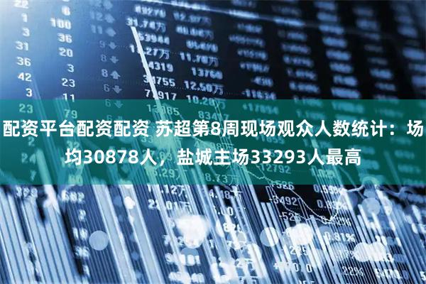 配资平台配资配资 苏超第8周现场观众人数统计：场均30878人，盐城主场33293人最高