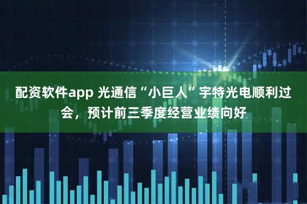 配资软件app 光通信“小巨人”宇特光电顺利过会，预计前三季度经营业绩向好
