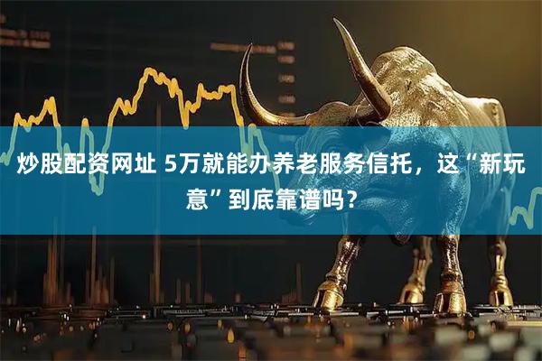 炒股配资网址 5万就能办养老服务信托，这“新玩意”到底靠谱吗？